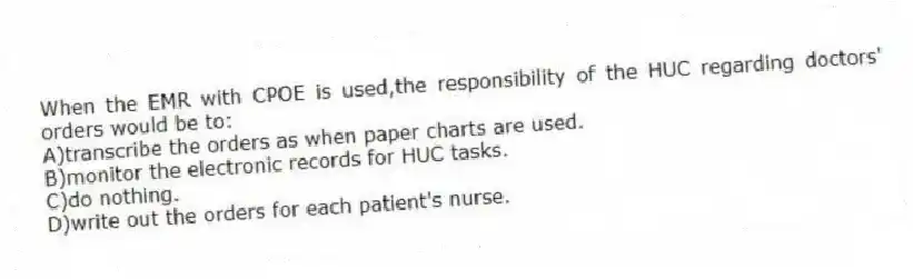 When the EMR with CPOE is used,the responsibility of the HUC regarding doctors' orders would be to:
A)transcribe the orders as when paper charts are used.
B)monitor the electronic records for HUC tasks.
C)do nothing.
D)write out the orders for each patient's nurse.