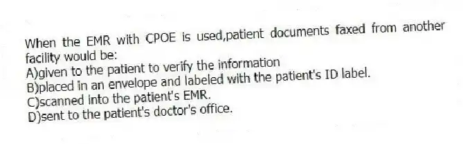 When the EMR with CPOE is used,patient documents faxed from another facility would be:
A)given to the patient to verify the information
B)placed in an envelope and labeled with the patient's ID label.
C)scanned into the patient's EMR.
D)sent to the patient's doctor's office.