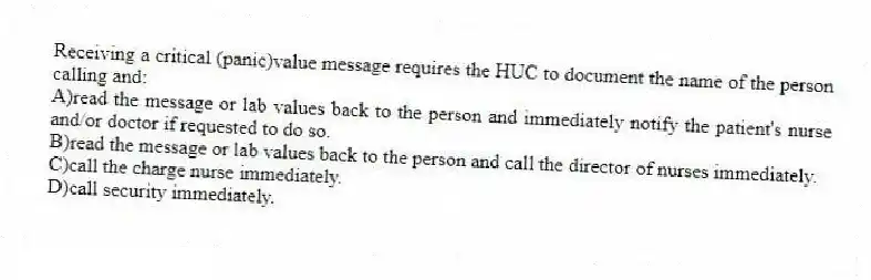 Receiving a critical (panic)value message requires the HUC to document the name of the person calling and:
A)read the message or lab values back to the person and immediately notify the patient's nurse and/or doctor if requested to do so.
B)read the message or lab values back to the person and call the director of nurses immediately.
C)call the charge nurse immediately.
D)call security immediately.