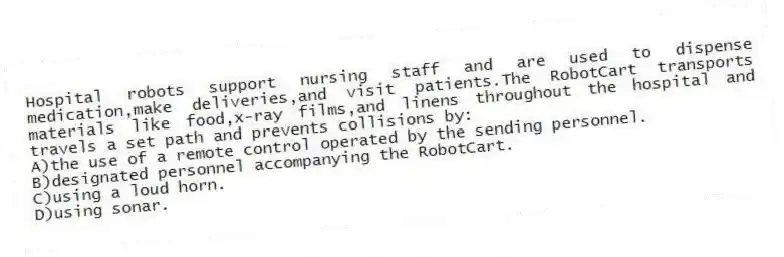 Hospital robots support nursing staff and are used to dispense medication,make deliveries,and visit patients.The RobotCart transports materials like food,x-ray films,and linens throughout the hospital and travels a set path and prevents collisions by:
A)the use of a remote control operated by the sending personnel.
B)designated personnel accompanying the RobotCart.
C)using a loud horn.
D)using sonar.