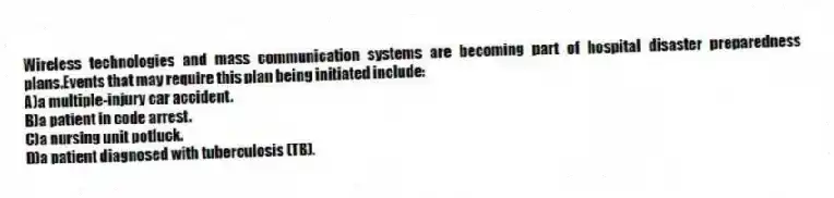 Wireless technologies and mass communication systems are becoming part of hospital disaster preparedness plans.Events that may require this plan being initiated include:
A)a multiple-injury car accident.
B)a patient in code arrest.
C)a nursing unit potluck.
D)a patient diagnosed with tuberculosis (TB).