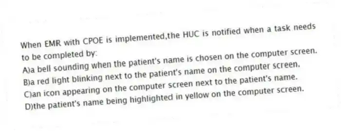 When EMR with CPOE is implemented,the HUC is notified when a task needs to be completed by:
A)a bell sounding when the patient's name is chosen on the computer screen.
B)a red light blinking next to the patient's name on the computer screen.
C)an icon appearing on the computer screen next to the patient's name.
D)the patient's name being highlighted in yellow on the computer screen.