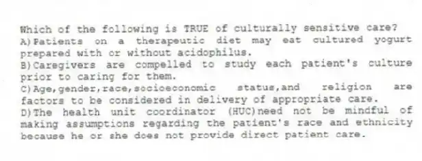 Which of the following is TRUE of culturally sensitive care?
A)Patients on a therapeutic diet may eat cultured yogurt prepared with or without acidophilus.
B)Caregivers are compelled to study each patient's culture prior to caring for them.
C)Age,gender,race,socioeconomic status,and religion are factors to be considered in delivery of appropriate care.
D)The health unit coordinator (HUC)need not be mindful of making assumptions regarding the patient's race and ethnicity because he or she does not provide direct patient care.