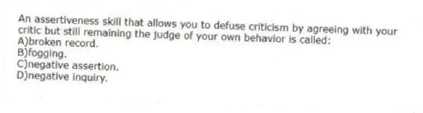 An assertiveness skill that allows you to defuse criticism by agreeing with your critic but still remaining the judge of your own behavior is called:
A)broken record.
B)fogging.
C)negative assertion.
D)negative inquiry.