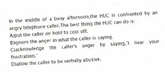 In the middle of a busy afternoon,the HUC is confronted by an angry telephone caller.The best thing the HUC can do is:
A)put the caller on hold to cool off.
B)ignore the anger in what the caller is saying.
C)acknowledge the caller's anger by saying,"I hear your frustration."
D)allow the caller to be verbally abusive.