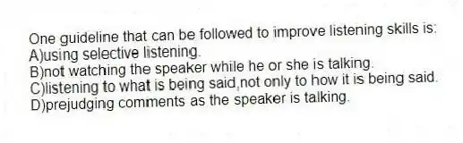 One guideline that can be followed to improve listening skills is:
A)using selective listening.
B)not watching the speaker while he or she is talking.
C)listening to what is being said,not only to how it is being said.
D)prejudging comments as the speaker is talking.