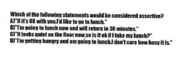 Which of the following statements would be considered assertive?
A)"If it's OK with you,I'd like to go to lunch."
B)"I'm going to lunch now and will return in 30 minutes."
C)"It looks quiet on the floor now,so is it ok if I take my lunch?"
D)"I'm getting hungry and am going to lunch.I don't care how busy it is."