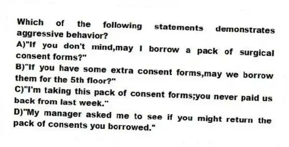 Which of the following statements demonstrates aggressive behavior?
A)"If you don't mind,may I borrow a pack of surgical consent forms?"
B)"If you have some extra consent forms,may we borrow them for the 5th floor?"
C)"I'm taking this pack of consent forms;you never paid us back from last week."
D)"My manager asked me to see if you might return the pack of consents you borrowed."