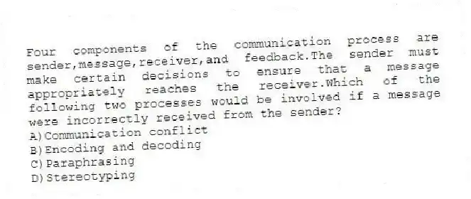 Four components of the communication process are sender,message,receiver,and feedback.The sender must make certain decisions to ensure that a message appropriately reaches the receiver.Which of the following two processes would be involved if a message were incorrectly received from the sender?
A)Communication conflict
B)Encoding and decoding
C)Paraphrasing
D)Stereotyping