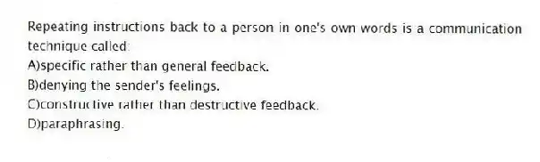Repeating instructions back to a person in one's own words is a communication technique called:
A)specific rather than general feedback.
B)denying the sender's feelings.
C)constructive rather than destructive feedback.
D)paraphrasing.