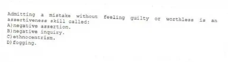 Admitting a mistake without feeling guilty or worthless is an assertiveness skill called:
A)negative assertion.
B)negative inquiry.
C)ethnocentrism.
D)fogging.