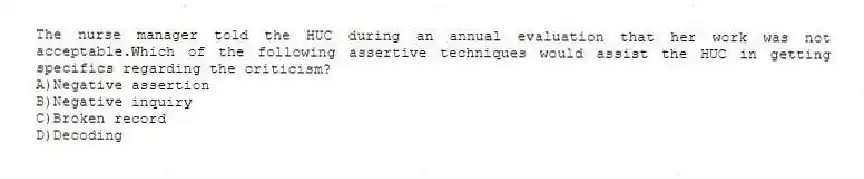 The nurse manager told the HUC during an annual evaluation that her work was not acceptable.Which of the following assertive techniques would assist the HUC in getting specifics regarding the criticism?
A)Negative assertion
B)Negative inquiry
C)Broken record
D)Decoding