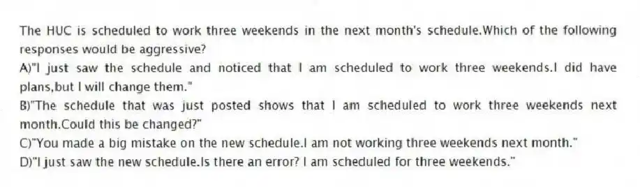 The HUC is scheduled to work three weekends in the next month's schedule.Which of the following responses would be aggressive?
A)"I just saw the schedule and noticed that I am scheduled to work three weekends.I did have plans,but I will change them."
B)"The schedule that was just posted shows that I am scheduled to work three weekends next month.Could this be changed?"
C)"You made a big mistake on the new schedule.I am not working three weekends next month."
D)"I just saw the new schedule.Is there an error? I am scheduled for three weekends."