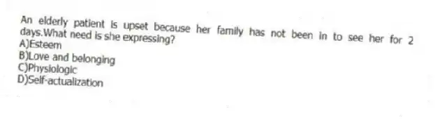An elderly patient is upset because her family has not been in to see her for 2 days.What need is she expressing?
A)Esteem
B)Love and belonging
C)Physiologic
D)Self-actualization