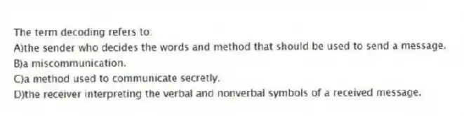 The term decoding refers to:
A)the sender who decides the words and method that should be used to send a message.
B)a miscommunication.
C)a method used to communicate secretly.
D)the receiver interpreting the verbal and nonverbal symbols of a received message.