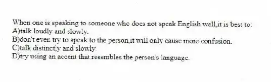 When one is speaking to someone who does not speak English well,it is best to:
A)talk loudly and slowly.
B)don't even try to speak to the person,it will only cause more confusion.
C)talk distinctly and slowly.
D)try using an accent that resembles the person's language.