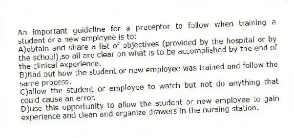 An important guideline for a preceptor to follow when training a student or a new employee is to:
A)obtain and share a list of objectives (provided by the hospital or by the school),so all are clear on what is to be accomplished by the end of the clinical experience.
B)find out how the student or new employee was trained and follow the same process.
C)allow the student or employee to watch but not do anything that could cause an error.
D)use this opportunity to allow the student or new employee to gain experience and clean and organize drawers in the nursing station.