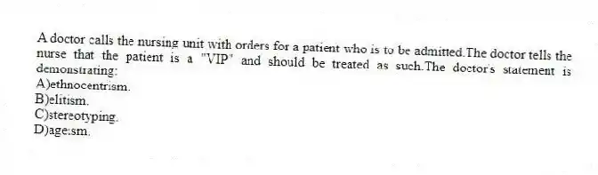 A doctor calls the nursing unit with orders for a patient who is to be admitted.The doctor tells the nurse that the patient is a "VIP" and should be treated as such.The doctor's statement is demonstrating:
A)ethnocentrism.
B)elitism.
C)stereotyping.
D)ageism.