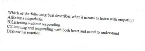 Which of the following best describes what it means to listen with empathy?
A)Being sympathetic
B)Listening without responding
C)Listening and responding with both heart and mind to understand
D)Showing emotion