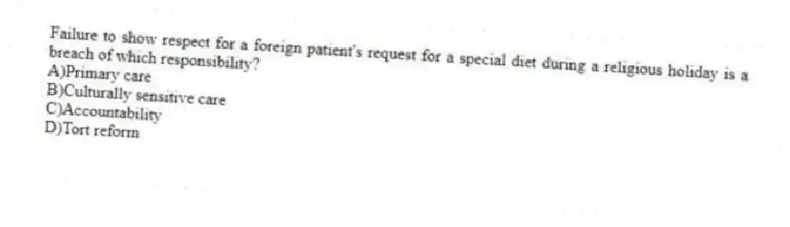 Failure to show respect for a foreign patient's request for a special diet during a religious holiday is a breach of which responsibility?
A)Primary care
B)Culturally sensitive care
C)Accountability
D)Tort reform