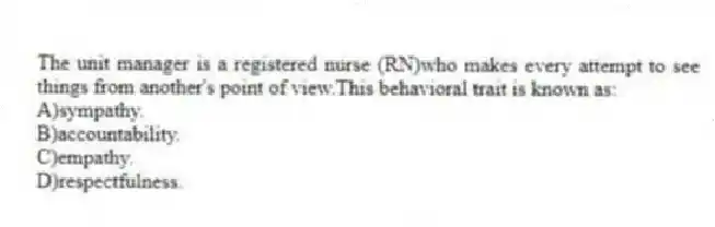The unit manager is a registered nurse (RN)who makes every attempt to see things from another's point of view.This behavioral trait is known as:
A)sympathy.
B)accountability.
C)empathy.
D)respectfulness.