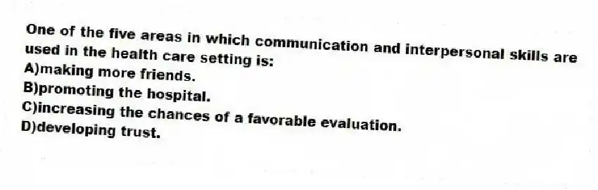 One of the five areas in which communication and interpersonal skills are used in the health care setting is:
A)making more friends.
B)promoting the hospital.
C)increasing the chances of a favorable evaluation.
D)developing trust.