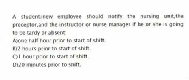 A student/new employee should notify the nursing unit,the preceptor,and the instructor or nurse manager if he or she is going to be tardy or absent:
A)one half hour prior to start of shift.
B)2 hours prior to start of shift.
C)1 hour prior to start of shift.
D)20 minutes prior to shift.