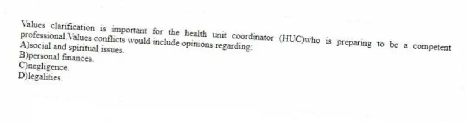 Values clarification is important for the health unit coordinator (HUC)who is preparing to be a competent professional.Values conflicts would include opinions regarding:
A)social and spiritual issues.
B)personal finances.
C)negligence.
D)legalities.
