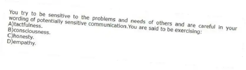 You try to be sensitive to the problems and needs of others and are careful in your wording of potentially sensitive communication.You are said to be exercising:
A)tactfulness.
B)consciousness.
C)honesty.
D)empathy.