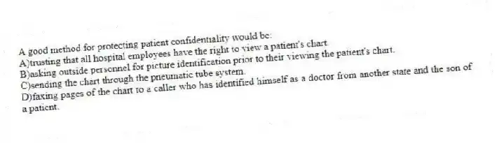A good method for protecting patient confidentiality would be:
A)trusting that all hospital employees have the right to view a patient's chart.
B)asking outside personnel for picture identification prior to their viewing the patient's chart.
C)sending the chart through the pneumatic tube system.
D)faxing pages of the chart to a caller who has identified himself as a doctor from another state and the son of a patient.