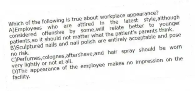 Which of the following is true about workplace appearance?
A)Employees who are attired in the latest style,although considered offensive by some,will relate better to younger patients,so it should not matter what the patient's parents think.
B)Sculptured nails and nail polish are entirely acceptable and pose no risk.
C)Perfumes,colognes,aftershave,and hair spray should be worn very lightly or not at all.
D)The appearance of the employee makes no impression on the facility.