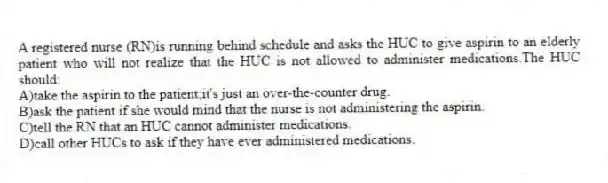 A registered nurse (RN)is running behind schedule and asks the HUC to give aspirin to an elderly patient who will not realize that the HUC is not allowed to administer medications.The HUC should:
A)take the aspirin to the patient;it's just an over-the-counter drug.
B)ask the patient if she would mind that the nurse is not administering the aspirin.
C)tell the RN that an HUC cannot administer medications.
D)call other HUCs to ask if they have ever administered medications.