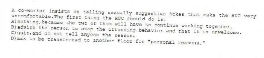 A co-worker insists on telling sexually suggestive jokes that make the HUC very uncomfortable.The first thing the HUC should do is:
A)nothing,because the two of them will have to continue working together.
B)advise the person to stop the offending behavior and that it is unwelcome.
C)quit,and do not tell anyone the reason.
D)ask to be transferred to another floor for "personal reasons."