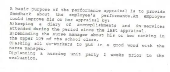 A basic purpose of the performance appraisal is to provide feedback about the employee's performance.An employee could improve his or her appraisal by:
A)keeping a diary of accomplishments and in-services attended during the period since the last appraisal.
B)reminding the nurse manager about his or her ranking in the upper 10% of the school class.
C)asking all co-workers to put in a good word with the nurse manager.
D)planning a nursing unit party 2 weeks prior to the evaluation.