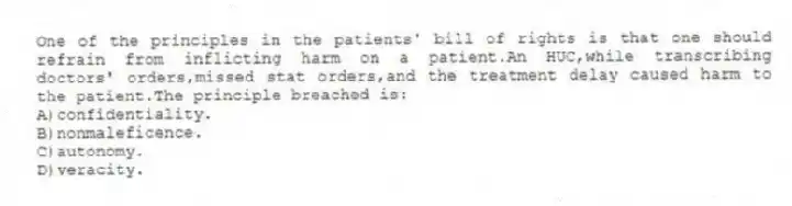 One of the principles in the patients' bill of rights is that one should refrain from inflicting harm on a patient.An HUC,while transcribing doctors' orders,missed stat orders,and the treatment delay caused harm to the patient.The principle breached is:
A)confidentiality.
B)nonmaleficence.
C)autonomy.
D)veracity.