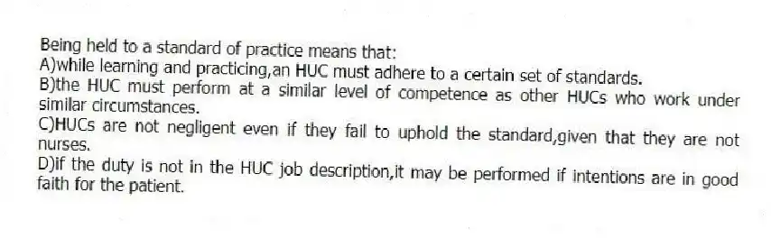 Being held to a standard of practice means that:
A)while learning and practicing,an HUC must adhere to a certain set of standards.
B)the HUC must perform at a similar level of competence as other HUCs who work under similar circumstances.
C)HUCs are not negligent even if they fail to uphold the standard,given that they are not nurses.
D)if the duty is not in the HUC job description,it may be performed if intentions are in good faith for the patient.