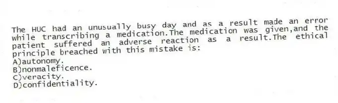 The HUC had an unusually busy day and as a result made an error while transcribing a medication.The medication was given,and the patient suffered an adverse reaction as a result.The ethical principle breached with this mistake is:
A)autonomy.
B)nonmaleficence.
C)veracity.
D)confidentiality.
