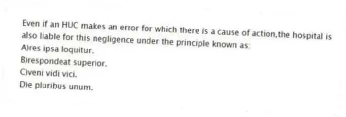 Even if an HUC makes an error for which there is a cause of action,the hospital is also liable for this negligence under the principle known as:
A)res ipsa loquitur.
B)respondeat superior.
C)veni vidi vici.
D)e pluribus unum.