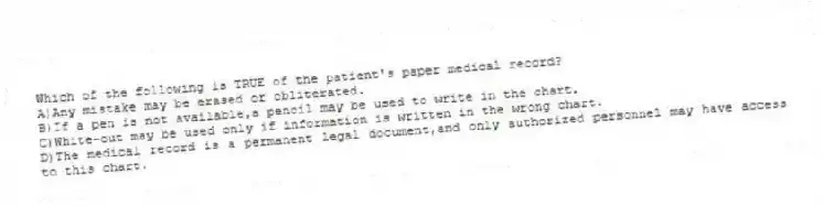 Which of the following is TRUE of the patient's paper medical record?
A)Any mistake may be erased or obliterated.
B)If a pen is not available,a pencil may be used to write in the chart.
C)White-out may be used only if information is written in the wrong chart.
D)The medical record is a permanent legal document,and only authorized personnel may have access to this chart.