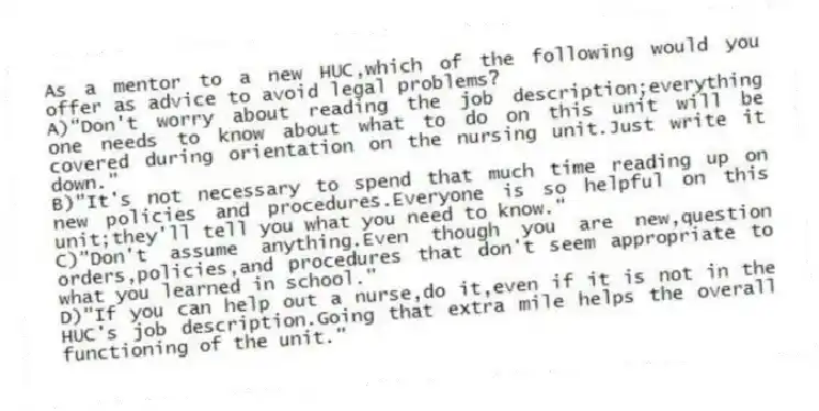 As a mentor to a new HUC,which of the following would you offer as advice to avoid legal problems?
A)"Don't worry about reading the job description;everything one needs to know about what to do on this unit will be covered during orientation on the nursing unit.Just write it down."
B)"It's not necessary to spend that much time reading up on new policies and procedures.Everyone is so helpful on this unit;they'll tell you what you need to know."
C)"Don't assume anything.Even though you are new,question orders,policies,and procedures that don't seem appropriate to what you learned in school."
D)"If you can help out a nurse,do it,even if it is not in the HUC's job description.Going that extra mile helps the overall functioning of the unit."