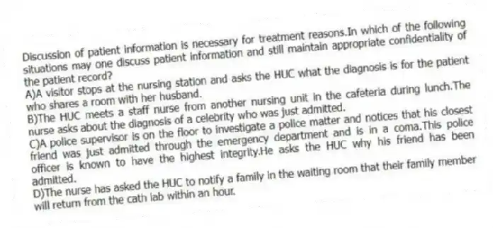 Discussion of patient information is necessary for treatment reasons.In which of the following situations may one discuss patient information and still maintain appropriate confidentiality of the patient record?
A)A visitor stops at the nursing station and asks the HUC what the diagnosis is for the patient who shares a room with her husband.
B)The HUC meets a staff nurse from another nursing unit in the cafeteria during lunch.The nurse asks about the diagnosis of a celebrity who was just admitted.
C)A police supervisor is on the floor to investigate a police matter and notices that his closest friend was just admitted through the emergency department and is in a coma.This police officer is known to have the highest integrity.He asks the HUC why his friend has been admitted.
D)The nurse has asked the HUC to notify a family in the waiting room that their family member will return from the cath lab within an hour.