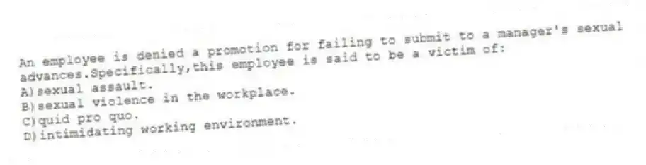 An employee is denied a promotion for failing to submit to a manager's sexual advances.Specifically,this employee is said to be a victim of:
A)sexual assault.
B)sexual violence in the workplace.
C)quid pro quo.
D)intimidating working environment.