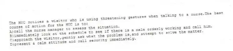 The HUC notices a visitor who is using threatening gestures when talking to a nurse.The best course of action for the HUC is to:
A)call the nurse manager to assess the situation.
B)immediately look at the schedule to see if there is a male orderly working and call him.
C)approach the visitor,gently ask what the problem is,and attempt to solve the matter.
D)present a calm attitude and call security immediately.