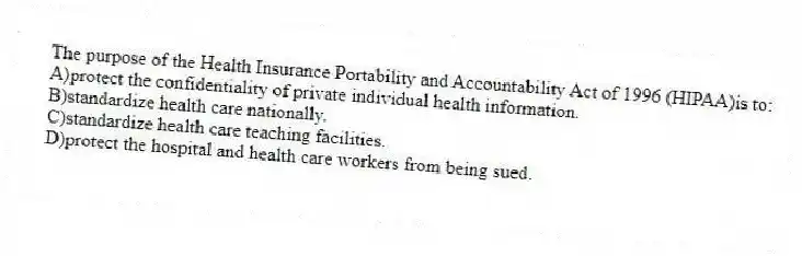 The purpose of the Health Insurance Portability and Accountability Act of 1996 (HIPAA)is to:
A)protect the confidentiality of private individual health information.
B)standardize health care nationally.
C)standardize health care teaching facilities.
D)protect the hospital and health care workers from being sued.