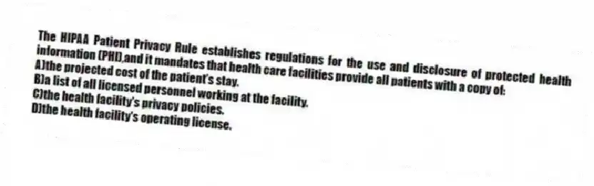 The HIPAA Patient Privacy Rule establishes regulations for the use and disclosure of protected health information (PHI),and it mandates that health care facilities provide all patients with a copy of:
A)the projected cost of the patient's stay.
B)a list of all licensed personnel working at the facility.
C)the health facility's privacy policies.
D)the health facility's operating license.