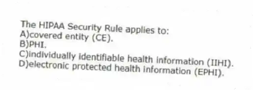 The HIPAA Security Rule applies to:
A)covered entity (CE).
B)PHI.
C)individually identifiable health information (IIHI).
D)electronic protected health information (EPHI).