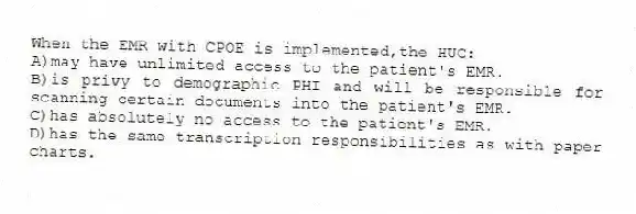 When the EMR with CPOE is implemented,the HUC:
A)may have unlimited access to the patient's EMR.
B)is privy to demographic PHI and will be responsible for scanning certain documents into the patient's EMR.
C)has absolutely no access to the patient's EMR.
D)has the same transcription responsibilities as with paper charts.