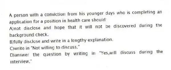 A person with a conviction from his younger days who is completing an application for a position in health care should:
A)not disclose and hope that it will not be discovered during the background check.
B)fully disclose and write in a lengthy explanation.
C)write in "Not willing to discuss."
D)answer the question by writing in "Yes,will discuss during the interview."