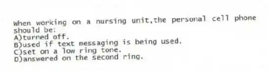 When working on a nursing unit,the personal cell phone should be:
A)turned off.
B)used if text messaging is being used.
C)set on a low ring tone.
D)answered on the second ring.