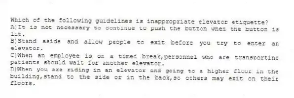 Which of the following guidelines is inappropriate elevator etiquette?
A)It is not necessary to continue to push the button when the button is lit.
B)Stand aside and allow people to exit before you try to enter an elevator.
C)When an employee is on a timed break,personnel who are transporting patients should wait for another elevator.
D)When you are riding in an elevator and going to a higher floor in the building,stand to the side or in the back,so others may exit on their floors.